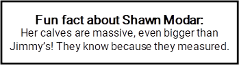 Fun fact about Shawn Modar: Her calves are massive, even bigger than Jimmy’s! They know because they measured. 